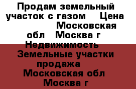 Продам земельный участок с газом. › Цена ­ 665 000 - Московская обл., Москва г. Недвижимость » Земельные участки продажа   . Московская обл.,Москва г.